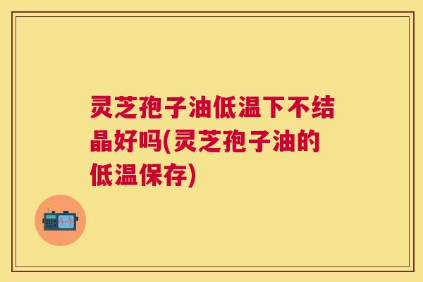 灵芝孢子油低温下不结晶好吗(灵芝孢子油的低温保存) 灵芝孢子油低温下不结晶好吗(灵芝孢子油的低温保存)