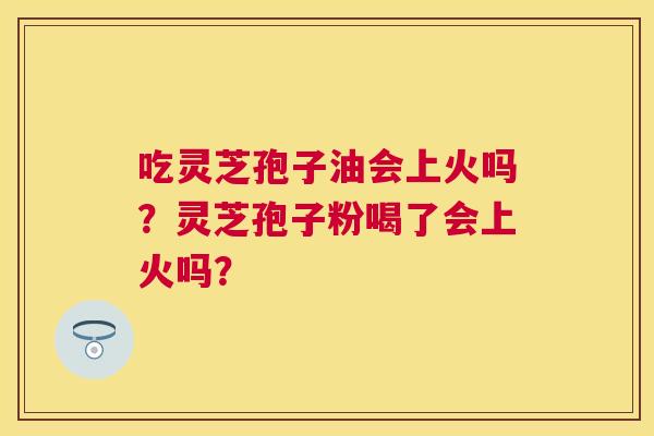 吃灵芝孢子油会上火吗?灵芝孢子粉喝了会上火吗? 吃灵芝孢子油会上火吗?灵芝孢子粉喝了会上火吗?
