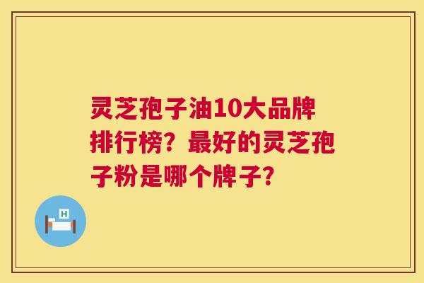 灵芝孢子油10大品牌排行榜？好的灵芝孢子粉是哪个牌子？