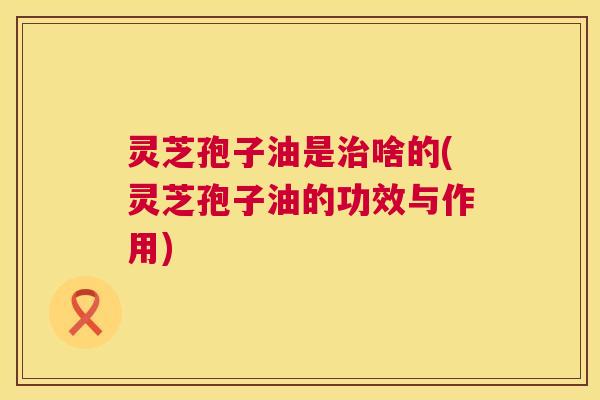 灵芝孢子油是啥的(灵芝孢子油的功效与作用)
