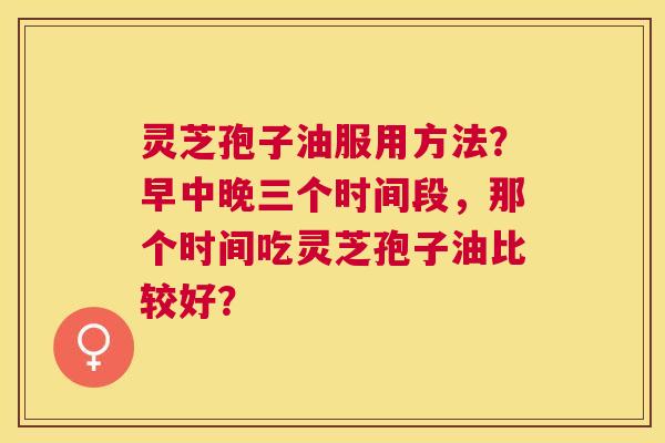 灵芝孢子油服用方法？早中晚三个时间段，那个时间吃灵芝孢子油比较好？