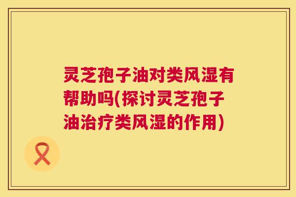 灵芝孢子油对类风湿有帮助吗(探讨灵芝孢子油类风湿的作用) 灵芝孢子油对类风湿有帮助吗(探讨灵芝孢子油类风湿的作用)