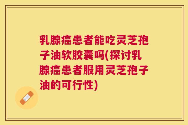 乳腺患者能吃灵芝孢子油软胶囊吗(探讨乳腺患者服用灵芝孢子油的可行性) 乳腺患者能吃灵芝孢子油软胶囊吗(探讨乳腺患者服用灵芝孢子油的可行性)