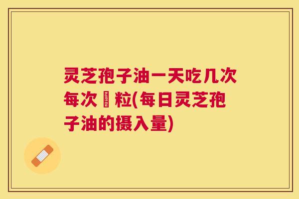 灵芝孢子油一天吃几次每次凢粒(每日灵芝孢子油的摄入量)