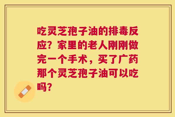 吃灵芝孢子油的反应?家里的老人刚刚做完一个手术,买了广药那个灵芝孢子油可以吃吗? 吃灵芝孢子油的反应?家里的老人刚刚做完一个手术,买了广药那个灵芝孢子油可以吃吗?
