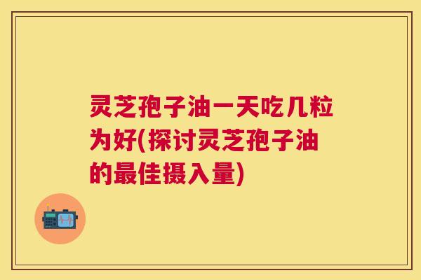 灵芝孢子油一天吃几粒为好(探讨灵芝孢子油的佳摄入量)