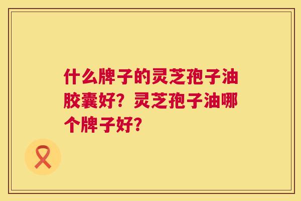 什么牌子的灵芝孢子油胶囊好?灵芝孢子油哪个牌子好? 什么牌子的灵芝孢子油胶囊好?灵芝孢子油哪个牌子好?