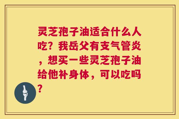 灵芝孢子油适合什么人吃?我岳父有,想买一些灵芝孢子油给他补身体,可以吃吗? 灵芝孢子油适合什么人吃?我岳父有,想买一些灵芝孢子油给他补身体,可以吃吗?