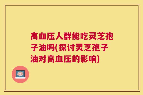 高人群能吃灵芝孢子油吗(探讨灵芝孢子油对高的影响)