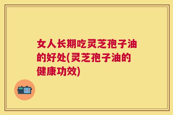 女人长期吃灵芝孢子油的好处(灵芝孢子油的健康功效) 女人长期吃灵芝孢子油的好处(灵芝孢子油的健康功效)