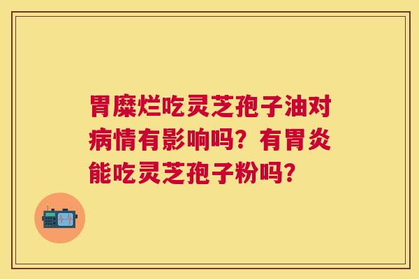 胃糜烂吃灵芝孢子油对情有影响吗？有能吃灵芝孢子粉吗？