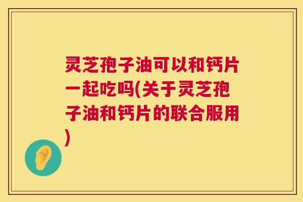 灵芝孢子油可以和钙片一起吃吗(关于灵芝孢子油和钙片的联合服用) 灵芝孢子油可以和钙片一起吃吗(关于灵芝孢子油和钙片的联合服用)