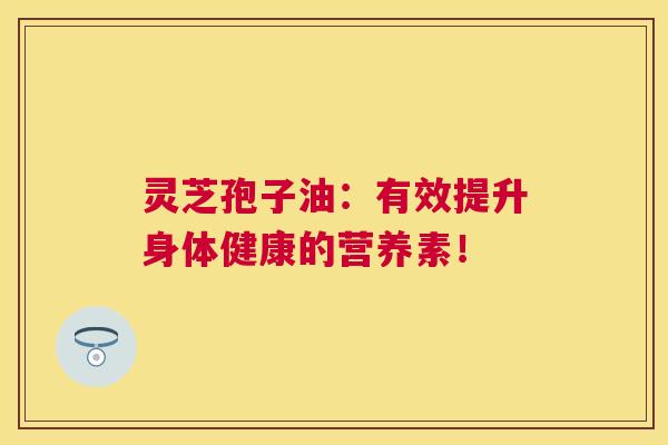 灵芝孢子油:有效提升身体健康的营养素! 灵芝孢子油:有效提升身体健康的营养素!
