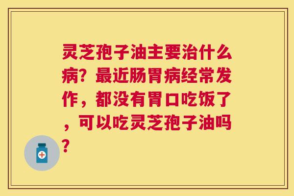 灵芝孢子油主要什么？近肠胃经常发作，都没有胃口吃饭了，可以吃灵芝孢子油吗？