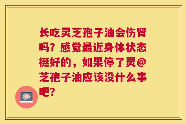长吃灵芝孢子油会伤吗?感觉近身体状态挺好的,如果停了灵@芝孢子油应该没什么事吧? 长吃灵芝孢子油会伤吗?感觉近身体状态挺好的,如果停了灵@芝孢子油应该没什么事吧?
