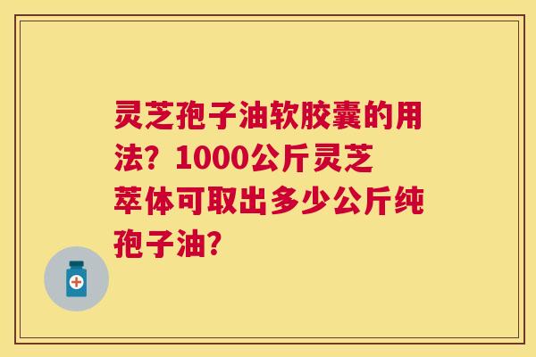 灵芝孢子油软胶囊的用法?1000公斤灵芝萃体可取出多少公斤纯孢子油? 灵芝孢子油软胶囊的用法?1000公斤灵芝萃体可取出多少公斤纯孢子油?