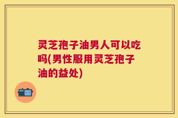 灵芝孢子油男人可以吃吗(男性服用灵芝孢子油的益处) 灵芝孢子油男人可以吃吗(男性服用灵芝孢子油的益处)