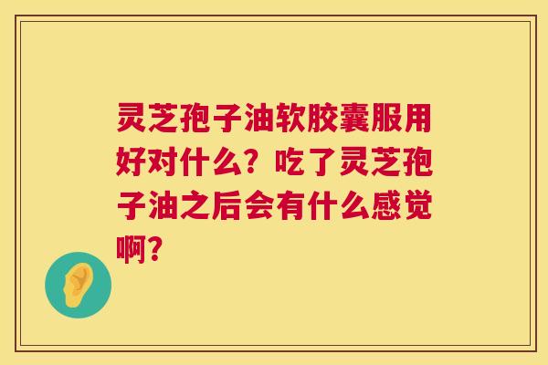 灵芝孢子油软胶囊服用好对什么?吃了灵芝孢子油之后会有什么感觉啊? 灵芝孢子油软胶囊服用好对什么?吃了灵芝孢子油之后会有什么感觉啊?