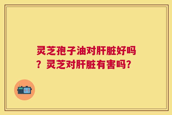 灵芝孢子油对好吗?灵芝对有害吗? 灵芝孢子油对好吗?灵芝对有害吗?