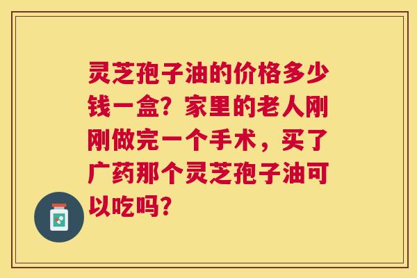 灵芝孢子油的价格多少钱一盒?家里的老人刚刚做完一个手术,买了广药那个灵芝孢子油可以吃吗? 灵芝孢子油的价格多少钱一盒?家里的老人刚刚做完一个手术,买了广药那个灵芝孢子油可以吃吗?