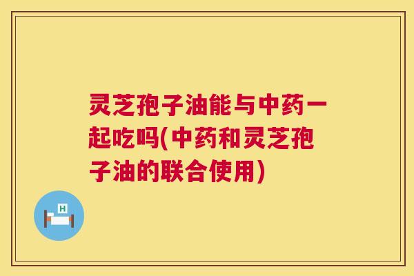 灵芝孢子油能与一起吃吗(和灵芝孢子油的联合使用) 灵芝孢子油能与一起吃吗(和灵芝孢子油的联合使用)