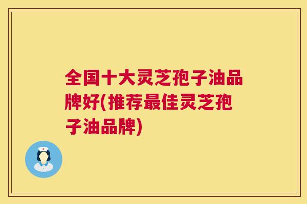 全国十大灵芝孢子油品牌好(推荐佳灵芝孢子油品牌)