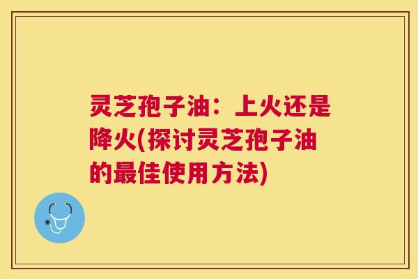 灵芝孢子油:上火还是降火(探讨灵芝孢子油的佳使用方法) 灵芝孢子油:上火还是降火(探讨灵芝孢子油的佳使用方法)