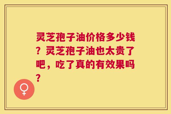 灵芝孢子油价格多少钱?灵芝孢子油也太贵了吧,吃了真的有效果吗? 灵芝孢子油价格多少钱?灵芝孢子油也太贵了吧,吃了真的有效果吗?