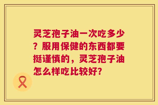 灵芝孢子油一次吃多少?服用保健的东西都要挺谨慎的,灵芝孢子油怎么样吃比较好? 灵芝孢子油一次吃多少?服用保健的东西都要挺谨慎的,灵芝孢子油怎么样吃比较好?