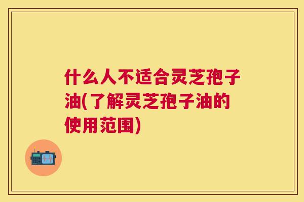 什么人不适合灵芝孢子油(了解灵芝孢子油的使用范围) 什么人不适合灵芝孢子油(了解灵芝孢子油的使用范围)