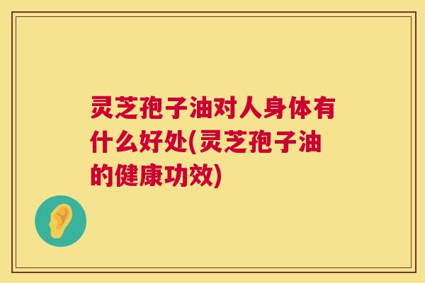 灵芝孢子油对人身体有什么好处(灵芝孢子油的健康功效) 灵芝孢子油对人身体有什么好处(灵芝孢子油的健康功效)