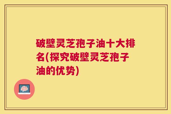 破壁灵芝孢子油十大排名(探究破壁灵芝孢子油的优势) 破壁灵芝孢子油十大排名(探究破壁灵芝孢子油的优势)