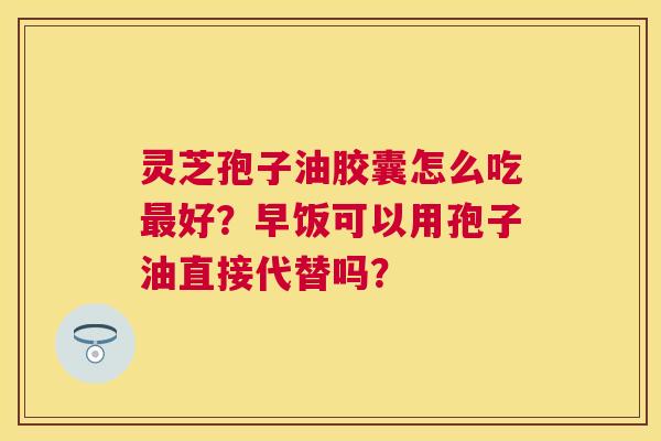 灵芝孢子油胶囊怎么吃好？早饭可以用孢子油直接代替吗？