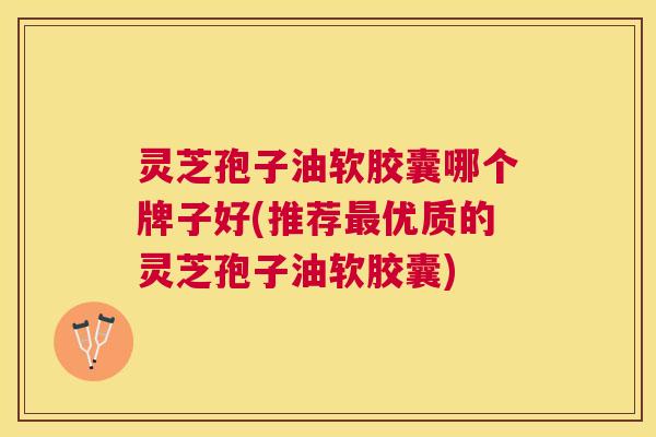 灵芝孢子油软胶囊哪个牌子好(推荐优质的灵芝孢子油软胶囊)