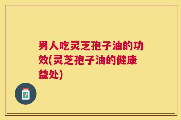 男人吃灵芝孢子油的功效(灵芝孢子油的健康益处) 男人吃灵芝孢子油的功效(灵芝孢子油的健康益处)