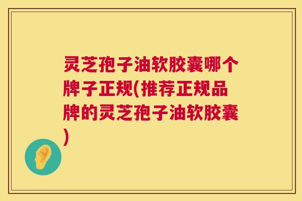 灵芝孢子油软胶囊哪个牌子正规(推荐正规品牌的灵芝孢子油软胶囊)