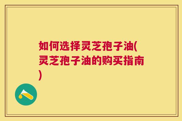 如何选择灵芝孢子油(灵芝孢子油的购买指南) 如何选择灵芝孢子油(灵芝孢子油的购买指南)
