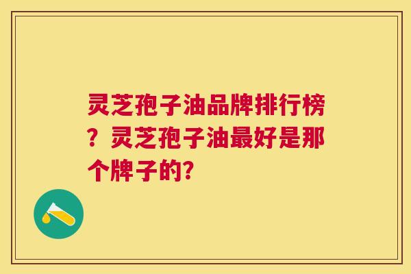 灵芝孢子油品牌排行榜?灵芝孢子油好是那个牌子的? 灵芝孢子油品牌排行榜?灵芝孢子油好是那个牌子的?