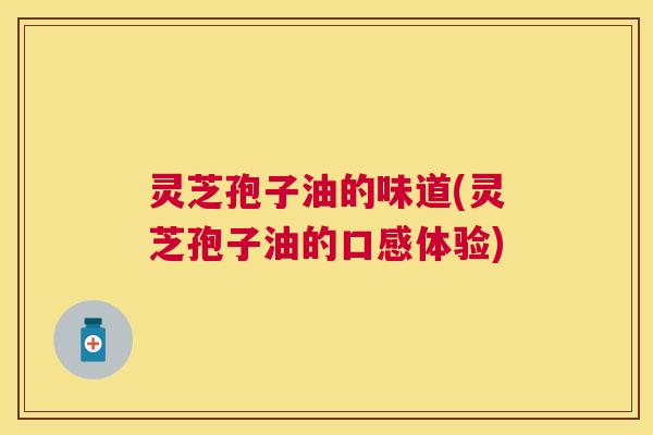 灵芝孢子油的味道(灵芝孢子油的口感体验)