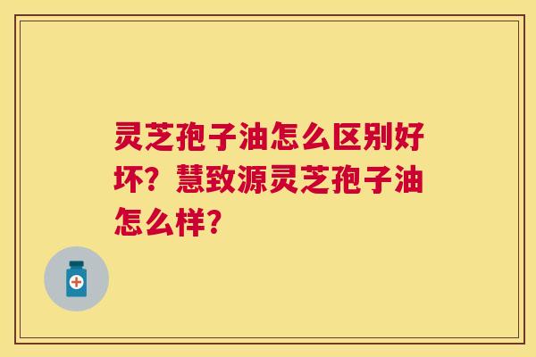 灵芝孢子油怎么区别好坏?慧致源灵芝孢子油怎么样? 灵芝孢子油怎么区别好坏?慧致源灵芝孢子油怎么样?