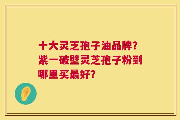 十大灵芝孢子油品牌?紫一破壁灵芝孢子粉到哪里买好? 十大灵芝孢子油品牌?紫一破壁灵芝孢子粉到哪里买好?