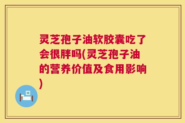 灵芝孢子油软胶囊吃了会很胖吗(灵芝孢子油的营养价值及食用影响)