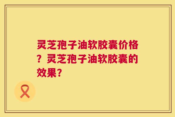 灵芝孢子油软胶囊价格？灵芝孢子油软胶囊的效果？
