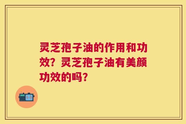 灵芝孢子油的作用和功效?灵芝孢子油有美颜功效的吗? 灵芝孢子油的作用和功效?灵芝孢子油有美颜功效的吗?