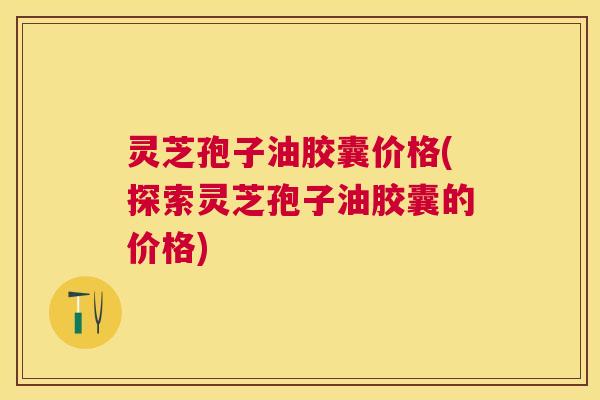 灵芝孢子油胶囊价格(探索灵芝孢子油胶囊的价格)