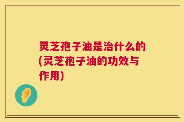 灵芝孢子油是什么的(灵芝孢子油的功效与作用)
