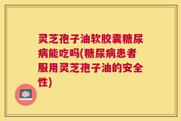 灵芝孢子油软胶囊能吃吗(患者服用灵芝孢子油的安全性) 灵芝孢子油软胶囊能吃吗(患者服用灵芝孢子油的安全性)