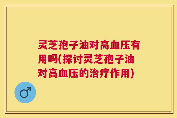 灵芝孢子油对高有用吗(探讨灵芝孢子油对高的作用) 灵芝孢子油对高有用吗(探讨灵芝孢子油对高的作用)