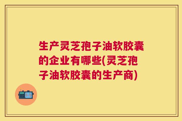 生产灵芝孢子油软胶囊的企业有哪些(灵芝孢子油软胶囊的生产商) 生产灵芝孢子油软胶囊的企业有哪些(灵芝孢子油软胶囊的生产商)
