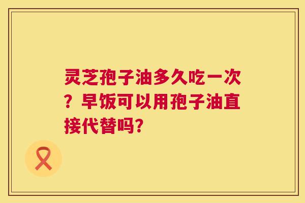 灵芝孢子油多久吃一次？早饭可以用孢子油直接代替吗？